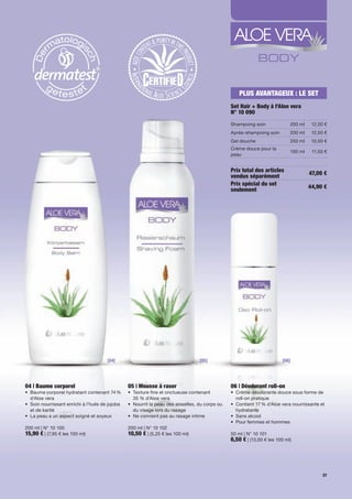 PLUS AVANTAGEUX : LE SET
                                                                                                      Set Hair + Body à l'Aloe vera
                                                                                                      N° 10 090
                                                                                                      Shampoing	soin              200	ml    12,50	€
                                                                                                      Après-shampoing	soin        200	ml    12,50	€
                                                                                                      Gel	douche                  250	ml    10,50	€
                                                                                                      Crème	douce	pour	la	
                                                                                                                                  100	ml     11,50	€
                                                                                                      peau


                                                                                                      Prix total des articles              47,00 €
                                                                                                      vendus séparément
                                                                                                      Prix spécial du set                  44,90 €
                                                                                                      seulement




                                         [04]                                          [05]                                   [06]




04 | Baume corporel                                 05 | Mousse à raser                               06 | Déodorant roll-on
•	 	 aume	corporel	hydratant	contenant	74	%	
   B                                                •	 	 exture	fine	et	onctueuse	contenant		
                                                       T                                              •	 Crème	déodorante	douce	sous	forme	de		
   d'Aloe	vera                                         35	%	d’Aloe	vera                               	 roll-on	pratique
•	 	 oin	nourrissant	enrichi	à	l'huile	de	jojoba	
   S                                                •	 	 ourrit	la	peau	des	aisselles,	du	corps	ou	
                                                       N                                              •	 	 ontient	17	%	d'Aloe	vera	nourrissante	et	
                                                                                                         C
   et	de	karité                                        du	visage	lors	du	rasage                          hydratante
•	 La	peau	a	un	aspect	soigné	et	soyeux	            •	 Ne	convient	pas	au	rasage	intime               •	 Sans	alcool
                                                                                                      •	 Pour	femmes	et	hommes	
200	ml	|	N°	10	100                                  200	ml	|	N°	10	102
15,90 €	|	(7,95	€	les	100	ml)                       10,50 €	|	(5,25	€	les	100	ml)                     50	ml	|	N°	10	101
                                                                                                      6,50 €	|	(13,00	€	les	100	ml)




                                                                                                                                                  37
 