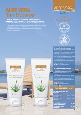 ALOE VERA |
Tan Booster
UN BRONZAGE ESTIVAL SÉDUISANT –
JAMAIS CELA N'AVAIT ÉTÉ AUSSI SIMPLE
•   Prolongateur de bronzage pour pro ter des plaisirs du bronzage
•   Idéal pour préparer et compléter le bronzage
•   Hydratation intense pour un bronzage soigné et régulier
•   Avec et sans solarium




                                                                             01 | Accélérateur de bronzage
                                                                             • Prépare la peau ef cacement au soleil
                                                                               et au solarium
                                                                             • Contient 45 % d'Aloe vera et vitamine E
                                                                             • Apporte au visage et au corps une
                                                                               hydratation intense
                                                                             • La formule active spéciale aide à obtenir
                                                                               un bronzage régulier et rapide dès
                                                                               l'exposition au soleil
                                                                             • Ne contient pas de protection solaire

                                                                             150 ml | N° 10 103
                                                                             15,90 € | (10,60 € les 100 ml)


                                                                             02 | Optimisateur de bronzage
                                                                             • Offre une hydratation bienfaisante à la
                                                                               peau après le soleil et le solarium
                                                                             • Contient 40 % d'Aloe vera et de
                                                                               vitamine E
                                                                             • Le beurre de karité adoucit les peaux
                                                                               sèches
                                                                             • Pour un beau bronzage durable
                                                                             • Ne contient pas de protection solaire

                                                                             150 ml | N° 10 104
                                                                             15,90 € | (10,60 € les 100 ml)


                                                                              PLUS AVANTAGEUX : LE SET
                                                                            Set solarium à l'Aloe vera
                                                                            N° 10 250
                                                                            Accélérateur de
                                                                                                        150 ml 15,90 €
                                                                            bronzage
                                                                            Optimisateur de
                                                                                                        150 ml 15,90 €
                                                                            bronzage


                                                                            Prix total des articles
                            [01]                                     [02]                                      31,80 €
                                                                            vendus séparément
                                                                            Prix spécial du set                28,90 €
                                                                            seulement
                                                                                                                         39
 