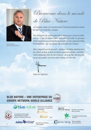 Bienvenue dans le monde
                                             de Blue Nature
                                             Je voulais créer un monde dont l'homme serait le centre
                                             en tant qu'individu unique.

                                             Vos besoins et votre bien-être sont pour nous la réfé-
                                             rence. C'est la raison pour laquelle j'ai créé un groupe
                                             international aux produits exclusifs et aux opportunités
Helmut Spikker                               formidables, qui ne cesse de prendre de l'essor.
Network World Alliance


                                             Mon objectif est le suivant : obtenir l'entière satisfaction
                                             du client grâce à des produits personnalisés, parfaite-
                                             ment adaptés à la vie de chacun. Je suis er de pouvoir
                                             vous accueillir comme client dans ce monde.




                                             Helmut Spikker




BLUE NATURE – UNE ENTREPRISE DU
GROUPE NETWORK WORLD ALLIANCE
                                                   Parfum, Aloe vera, produits
                                                   cosmétiques, compléments
                                                   alimentaires                          Education des enfants
                                                                                         dans le monde

             Compléments alimentaires
             individualisés & concepts                                                    Compléments alimentaires
             globaux de régime alimentaire                                Café            Spiruline


                                                                                          Bijoux Fantaisie
                                                Appareils de traitement                   Haut de Gamme
4
                                                d'eau potable
 