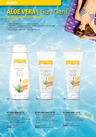 BEAUTY


ALOE VERA | Sun Care
POUR PROFITER EFFICACEMENT
DU SOLEIL
•    Offre complète pour le visage et le corps
•    Hydratation et apaisement pour pro ter des plaisirs du bronzage
•    Contient 45 % à 75 % d'Aloe vera
•    Écran solaire able UVA/UVB indice 10 à 50




[01]                                      [02]                                     [03]




01 | Lotion solaire LSF 10              02 | Gel-crème solaire LSF 20             03 | Lotion solaire LSF 30
• Protection solaire légère avec        • Protection solaire moyenne sous forme   • Haute protection solaire avec
  45 % d'Aloe vera                        de gel-émulsion léger et satiné           45 % d'Aloe vera
• Hydrate et rafraîchit la peau         • Contient 45 % d'Aloe vera               • Pour le visage et le corps
• Convient aux types de peaux foncées   • Soin et hydratation de la peau          • Apporte à la peau une hydratation
  et aux peaux hâlées                   • Convient pour le visage comme pour        bienfaisante et un soin agréable
• Application simple et rapide            le corps
                                                                                  100 ml | N° 10 107
200 ml | N° 10 105                      100 ml | N° 10 106                        16,90 € | (16,90 € les 100 ml)
14,90 € | (7,45 € les 100 ml)           16,50 € | (16,50 € les 100 ml)
40
 