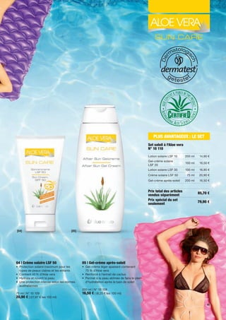 PLUS AVANTAGEUX : LE SET
                                                                                                Set soleil à l'Aloe vera
                                                                                                N° 10 110
                                                                                                Lotion	solaire	LSF	10      200	ml    14,90	€
                                                                                                Gel-crème	solaire		
                                                                                                                           100	ml    16,50	€
                                                                                                LSF	20
                                                                                                Lotion	solaire	LSF	30      100	ml    16,90	€
                                                                                                Crème	solaire	LSF	50        75	ml   20,90	€
                                                                                                Gel-crème	après-soleil     200	ml    16,50	€


                                                                                                Prix total des articles             85,70 €
                                                                                                vendus séparément
                                                                                                Prix spécial du set                 79,90 €
                                                                                                seulement




[04]                                    [05]




04 | Crème solaire LSF 50                      05 | Gel-crème après-soleil
•	 	 rotection	solaire	maximum	pour	les	
   P                                           •	 	 el-crème	léger	apaisant	contenant		
                                                  G
   types	de	peaux	claires	et	les	enfants	         75	%	d’Aloe	vera
•	 Contient	45	%	d'Aloe	vera	                  •	 Renforcé	à	l’extrait	de	cactus
•	 	 ydrate	et	nourrit	la	peau	
   H                                           •	 	 ermet	à	la	peau	abîmée	de	faire	le	plein	
                                                  P
•	 	 ne	protection	intense	selon	les	normes	
   U                                              d'hydratation	après	le	bain	de	soleil
   australiennes	
                                               200	ml	|	N°	10	108
75	ml	|	N°	10	109                              16,50 €	|	(8,25	€	les	100	ml)
20,90 €	|	(27,87	€	les	100	ml)
                                                                                                                                          41
 