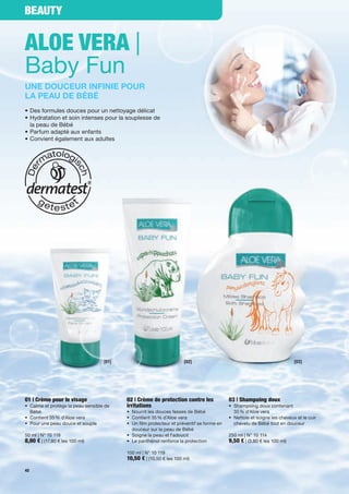Beauty


aloe Vera |
Baby Fun
Une doUceUr infinie poUr
la peaU de BéBé
• Des formules douces pour un nettoyage délicat
• Hydratation et soin intenses pour la souplesse de
  la peau de Bébé
• Parfum adapté aux enfants
• Convient également aux adultes




                                   [01]                              [02]                                                [03]




01 | Crème pour le visage                 02 | Crème de protection contre les             03 | Shampoing doux
• Calme et protège la peau sensible de    irritations                                     • Shampoing doux contenant
  Bébé                                    • Nourrit les douces fesses de Bébé               35 % d'Aloe vera
• Contient 35 % d'Aloe vera               • Contient 35 % d'Aloe vera                     • Nettoie et soigne les cheveux et le cuir
• Pour une peau douce et souple           • Un film protecteur et préventif se forme en     chevelu de Bébé tout en douceur
                                            douceur sur la peau de Bébé
50 ml | N° 10 118                         • Soigne la peau et l'adoucit                   250 ml | N° 10 114
8,90 € | (17,80 € les 100 ml)             • Le panthénol renforce la protection           9,50 € | (3,80 € les 100 ml)

                                          100 ml | N° 10 119
                                          10,50 € | (10,50 € les 100 ml)
42
 