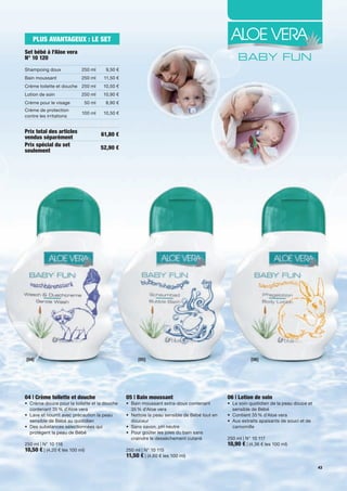 PLUS AVANTAGEUX : LE SET
Set bébé à l'Aloe vera
N° 10 120
Shampoing	doux             250	ml      9,50	€
Bain	moussant              250	ml     11,50	€
Crème	toilette	et	douche 250	ml       10,50	€
Lotion	de	soin             250	ml     10,90	€
Crème	pour	le	visage         50	ml     8,90	€
Crème	de	protection	
                           100	ml     10,50	€
contre	les	irritations


Prix total des articles              61,80 €
vendus séparément
Prix spécial du set                  52,90 €
seulement




[04]                                                  [05]                                                  [06]




04 | Crème toilette et douche                    05 | Bain moussant                              06 | Lotion de soin
•	 	 rème	douce	pour	la	toilette	et	la	douche	
   C                                             •	 	 ain	moussant	extra-doux	contenant	
                                                    B                                            •	 	 e	soin	quotidien	de	la	peau	douce	et	
                                                                                                    L
   contenant	35	%	d'Aloe	vera                       35	%	d'Aloe	vera                                sensible	de	Bébé	
•	 Lave	et	nourrit	avec	précaution	la	peau		     •	 	 ettoie	la	peau	sensible	de	Bébé	tout	en	
                                                    N                                            •	 Contient	35	%	d'Aloe	vera	
	 sensible	de	Bébé	au	quotidien                     douceur                                      •	 	 ux	extraits	apaisants	de	souci	et	de	
                                                                                                    A
•	 	 es	substances	sélectionnées	qui	
   D                                             •	 Sans	savon,	pH	neutre                           camomille	
   protègent	la	peau	de	Bébé                     •	 Pour	goûter	les	joies	du	bain	sans		 	
                                                 	 craindre	le	dessèchement	cutané	              250	ml	|	N°	10	117
250	ml	|	N°	10	116                                                                               10,90 €	|	(4,36	€	les	100	ml)
10,50 €	|	(4,20	€	les	100	ml)                    250	ml	|	N°	10	115
                                                 11,50 €	|	(4,60	€	les	100	ml)
                                                                                                                                              43
 