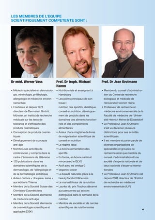 LES MEMBRES DE L’EQUIPE
SCIENTIFIQUEMENT COMPETENTE SONT :




Dr méd. Werner Voss                    Prof. Dr troph. Michael                Prof. Dr Jean Krutmann
                                       Hamm
• Médecin spécialisé en dermatolo-     • Nutritionniste et enseignant à       • Membre du conseil d'administra-
 gie, vénérologie, phlébologie,         Hambourg                               tion du Centre de recherche
 allergologie et médecine environ-     • Les points principaux de son          biologique et médicale de
 nementale                              travail :                              l'Université Heinrich Heine
• Fondateur et depuis 1978              nutrition des sportifs, diététique,   • Professeur de recherche en
 directeur de Dermatest GmbH,           conseil en nutrition, développe-       médecine environnementale de la
 Münster, un institut de recherche      ment de produits dans les              Faculté de médecine de l'Univer-
 médicale sur les tests de              domaines des aliments fonction-        sité Heinrich Heine de Düsseldorf
 tolérance et d'ef cacité des           nels et des compléments               • Le Professeur Jean Krutmann
 produits cosmétiques                   alimentaires                           s'est vu décerner plusieurs
• Conception de produits cosmé-        • Auteur d'une vingtaine de livres      distinctions pour ses activités
 tiques                                 de vulgarisation scienti que de        scienti ques
• Développement de concepts             conseil en nutrition                  • Il est membre et porte-parole de
 anti-âge                              • Le régime idéal                       diverses organisations de
• Nombreuses activités de              • La bonne alimentation des             spécialistes et groupes de
 conférencier, y compris dans le        sportifs                               recherche ainsi que membre du
 cadre d'émissions de télévision       • En forme, en bonne santé et           conseil d'administration d'une
• 120 publications dans les             mince avec le GLYX                     société d'experts nationale et de
 domaines scienti ques de la           • Actif avec les oméga-3                deux sociétés d'experts interna-
 dermatologie, de l'allergologie et    • Vegamin-power                         tionales
 de la dermatologie esthétique         • La beauté naturelle grâce à la       • Le Professeur Jean Krutmann est
• Auteur du livre « Une peau saine »    beauty food et l'Aloe vera             depuis 2001 directeur de l'Institut
 aux éditions Thieme                   • Le manuel Knaur de la nutrition       de recherche en médecine
• Membre de la Société Suisse des      • Lauréat du prix Trophos décerné       environnementale (IUF)
 Chimistes-Cosméticiens                 aux personnes qui se sont
• Membre de la Société allemande        distinguées dans le domaine de la
 de médecine anti-âge                   nutrition
• Membre de la Société allemande       • Membre de sociétés et de cercles
 de cosmétologie scienti que et         scienti ques de nutritionnistes
                                                                                                                   45
 appliquée (DGK)
 