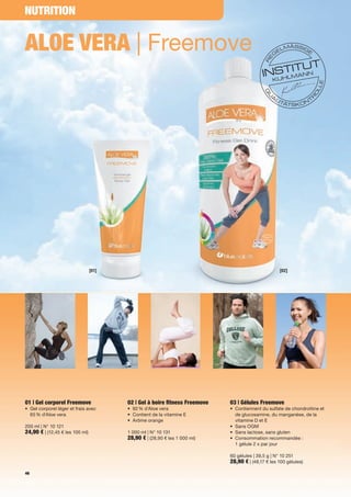 NutritioN


Aloe verA | Freemove




                                 [01]                                                               [02]




01 | Gel corporel Freemove               02 | Gel à boire fitness Freemove   03 | Gélules Freemove
•	 	 el	corporel	léger	et	frais	avec		
   G                                     •	 92	%	d'Aloe	vera                 •	 	 ontiennent	du	sulfate	de	chondroïtine	et	
                                                                                C
   65	%	d'Aloe	vera                      •	 	 ontient	de	la	vitamine	E
                                            C                                   de	glucosamine,	du	manganèse,	de	la	
                                         •	 Arôme	orange                        vitamine	D	et	E
200	ml	|	N°	10	121                                                           •	 Sans	OGM
24,90 €	|	(12,45	€	les	100	ml)           1 000	ml	|	N°	10	131	               •	 Sans	lactose,	sans	gluten	
                                         28,90 €	|	(28,90	€	les	1 000	ml)    •	 Consommation	recommandée :		
                                                                             	 1	gélule	2	x	par	jour

                                                                             60	gélules	|	39,5	g	|	N°	10	251
                                                                             28,90 €	|	(48,17	€	les	100	gélules)
46
 
