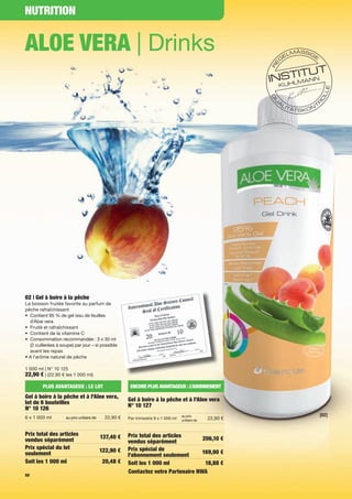 NUTRITION


ALOE VERA | Drinks




02 | Gel à boire à la pêche
La boisson fruitée favorite au parfum de
pêche rafraîchissant
• Contient 95 % de gel issu de feuilles
  d’Aloe vera
• Fruité et rafraîchissant
• Contient de la vitamine C
• Consommation recommandée : 3 x 30 ml
  (2 cuillerées à soupe) par jour – si possible
  avant les repas
• A l'arôme naturel de pêche

1 000 ml | N° 10 125
22,90 € | (22,90 € les 1 000 ml)

         PLUS AVANTAGEUX : LE LOT                      ENCORE PLUS AVANTAGEUX : L’ABONNEMENT
Gel à boire à la pêche et à l'Aloe vera,              Gel à boire à la pêche et à l'Aloe vera
lot de 6 bouteilles                                   N° 10 127
N° 10 126
                                                                                   au prix                 [02]
6 x 1 000 ml        au prix unitaire de     22,90 €   Par trimestre 9 x 1 000 ml                 22,90 €
                                                                                   unitaire de



Prix total des articles                               Prix total des articles
                                          137,40 €                                 206,10 €
vendus séparément                                     vendus séparément
Prix spécial du lot                                   Prix spécial de
                                          122,90 €                                 169,90 €
seulement                                             l'abonnement seulement
Soit les 1 000 ml                          20,48 €    Soit les 1 000 ml             18,88 €
                                                      Contactez votre Partenaire NWA
50
 