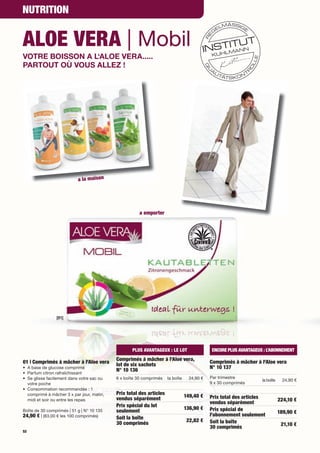 NUTRITION


ALOE VERA | Mobil
VOTRE BOISSON A L‘ALOE VERA.....
PARTOUT OÙ VOUS ALLEZ !




                           a la maison




                                                      a emporter




                [01]




                                                  PLUS AVANTAGEUX : LE LOT                  ENCORE PLUS AVANTAGEUX : L’ABONNEMENT
                                           Comprimés à mâcher à l'Aloe vera,
01 | Comprimés à mâcher à l'Aloe vera                                                       Comprimés à mâcher à l'Aloe vera
                                           lot de six sachets
• A base de glucose comprimé                                                                N° 10 137
                                           N° 10 136
• Parfum citron rafraîchissant
• Se glisse facilement dans votre sac ou   6 x boîte 30 comprimés    la boîte     24,90 €   Par trimestre
                                                                                                                  la boîte     24,90 €
  votre poche                                                                               9 x 30 comprimés
• Consommation recommandée : 1
  comprimé à mâcher 3 x par jour, matin,   Prix total des articles              149,40 €    Prix total des articles
  midi et soir ou entre les repas          vendus séparément                                                                 224,10 €
                                                                                            vendus séparément
                                           Prix spécial du lot                  136,90 €    Prix spécial de
Boîte de 30 comprimés | 51 g | N° 10 135   seulement                                                                         189,90 €
24,90 € | (83,00 € les 100 comprimés)                                                       l'abonnement seulement
                                           Soit la boîte                         22,82 €    Soit la boîte
                                           30 comprimés                                                                       21,10 €
                                                                                            30 comprimés
52
 