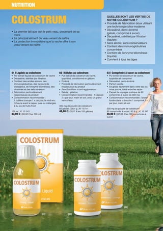 NUTRITION


COLOSTRUM
                                                                                                     QUELLES SONT LES VERTUS DE
                                                                                                     NOTRE COLOSTRUM ?
                                                                                                 •   Procédé de fabrication doux utilisant
                                                                                                     une technologie ultra-moderne
                                                                                                 •   Décaséiné, demi-écrémé
• La premier lait que boit le petit veau, provenant de sa
                                                                                                     (gélule, comprimé à sucer)
  mère
                                                                                                 •   Décaséiné, stérilisé par ltration
• Le principal aliment du veau venant de naître
                                                                                                     (liquide)
• La protection immunitaire que la vache offre à son
                                                                                                 •   Sans alcool, sans conservateurs
  veau venant de naître
                                                                                                 •   Contient des immunoglobulines
                                                                                                     concentrées
                                                                                                 •   Contient de l'enzyme télomérase
                                                                                                     (liquide)
                                                                                                 •   Convient à tous les âges



01 | Liquide au colostrum                         02 | Gélules au colostrum                          03 | Comprimés à sucer au colostrum
• Pur extrait liquide de colostrum de vache       • Pur extrait de colostrum de vache,               • Pur extrait de colostrum de vache,
• Décaséiné, stérilisé par ltration                 lyophilisé, conditionné en gélules                 lyophilisé et comprimé
• Contient des acides aminés, des                 • Ecrémé                                           • Décaséiné, demi-écrémé
  immunoglobulines, des facteurs de               • Procédé de fabrication particulièrement          • Parfum vanille
  croissance, de l'enzyme télomérase, des           respectueux du produit                           • Se glisse facilement dans votre sac ou
  vitamines et des sels minéraux                  • Sans uidi ant ni anti-agglomérant                  votre poche, idéal entre les repas
• Fabrication particulièrement                    • Gélule : gélatine                                • Paquet de voyages pratique de 60
  respectueuse du produit                         • Consommation recommandée : 1 capsule               comprimés à sucer de 300 mg
• Consommation recommandée :                        2 x par jour, matin et soir, avec un grand       • Consommation recommandée : laisser
  1 cuillère à soupe 1 x par jour, le midi env.     verre d’eau                                        fondre dans la bouche 1 comprimé 2 x
  ½ heure avant le repas, pure ou mélangée                                                             par jour, matin et soir
  à du jus de fruits froid                        400 mg de poudre de colostrum/
                                                  60 gélules | 30,4 g | N° 10 141                    300 mg de poudre de colostrum/
125 ml | N° 10 143                                46,90 € | (78,17 € les 100 gélules)                90 comprimés à sucer | 63,9 g | N° 10 147
37,90 € | (30,32 € les 100 ml)                                                                       45,90 € | (51,00 € les 100 comprimés à
                                                                                                     sucer)




                                                                                                                      [03]


                                 [01]                      [02]

54
 