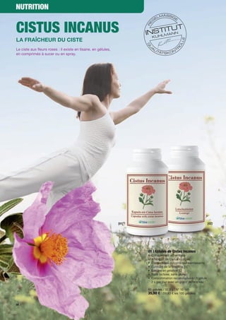 NutritioN


Cistus iNCaNus
La fraîcheur du ciste
Le	ciste	aux	fleurs	roses :	il	existe	en	tisane,	en	gélules,	
en	comprimés	à	sucer	ou	en	spray.	




                                                                [01]                                            [02]




                                                                       01 | Gélules de Cistus incanus
                                                                       •	 Complément	alimentaire	
                                                                       •	 A	l'extrait	de	Cistus	incanus	
                                                                       •	 Contient	des	polyphénols	bienfaisants
                                                                       •	 Contient	de	la	vitamine	E
                                                                       •	 Gélules	en	gélatine
                                                                       •	 Sans	lactose,	sans	gluten
                                                                       •	 	 onsommation	recommandée :	1	gélule		
                                                                          C
                                                                          2	x	par	jour	avec	un	grand	verre	d’eau	

                                                                       60	gélules	/	32,9	g	|	N°	10	149
                                                                       35,90 €	|	(59,83	€	les	100	gélules)

56
 