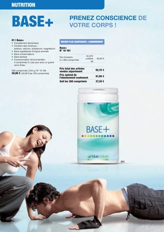 NutritioN


Base+                                                Prenez conscience de
                                                     votre corPs !

01 | Base+
•	 Complément	alimentaire
                                             eNCore PLus aVaNtaGeuX : L’aBoNNeMeNt
•	 	 ontient	des	minéraux :		
   C
   sodium,	calcium,	potassium,	magnésium     Base+
•	 Sans	ingrédients	d'origine	animale        N° 10 161
•	 Sans	conservateurs
•	 Sans	lactose                                                   au	prix	
                                             Par	trimestre		
•	 	 onsommation	recommandée :	
   C                                                              unitaire	   30,90	€
                                             3	x	360 comprimés
	 4	comprimés	3	x	par	jour	avec	un	grand		                             de
	 verre	d’eau	
                                             Prix total des articles
360	comprimés	|	234	g	|	N°	10	160                                             92,70 €
                                             vendus séparément
30,90 €	|	(8,58	€	les	100	comprimés)	
                                             Prix spécial de                  81,90 €
                                             l'abonnement seulement
                                             soit les 360 comprimés           27,30 €




                                                                                        [01]




60
 