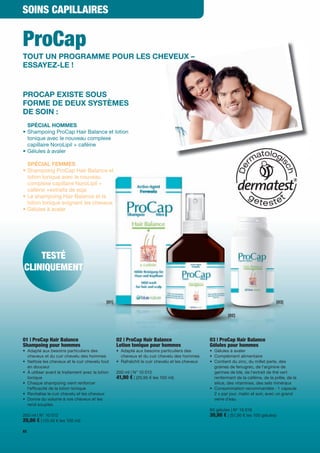 SOINS CAPILLAIRES


ProCap
TOUT UN PROGRAMME POUR LES CHEVEUX –
ESSAYEZ-LE !


PROCAP EXISTE SOUS
FORME DE DEUX SYSTÈMES
DE SOIN :
  SPÉCIAL HOMMES
• Shampoing ProCap Hair Balance et lotion
  tonique avec le nouveau complexe
  capillaire NoroLipil + caféine
• Gélules à avaler

  SPÉCIAL FEMMES
• Shampoing ProCap Hair Balance et
  lotion tonique avec le nouveau
  complexe capillaire NoroLipil +
  caféine +extraits de soja
• Le shampoing Hair Balance et la
  lotion tonique soignent les cheveux
• Gélules à avaler




    TESTÉ
CLINIQUEMENT


                                             [01]                                                                                    [03]


                                                                                                           [02]




01 | ProCap Hair Balance                            02 | ProCap Hair Balance                      03 | ProCap Hair Balance
Shampoing pour hommes                               Lotion tonique pour hommes                    Gélules pour hommes
• Adapté aux besoins particuliers des               • Adapté aux besoins particuliers des         • Gélules à avaler
  cheveux et du cuir chevelu des hommes               cheveux et du cuir chevelu des hommes       • Complément alimentaire
• Nettoie les cheveux et le cuir chevelu tout       • Rafraîchit le cuir chevelu et les cheveux   • Contient du zinc, du millet perle, des
  en douceur                                                                                        graines de fenugrec, de l'arginine de
• À utiliser avant le traitement avec la lotion     200 ml | N° 10 013                              germes de blé, de l'extrait de thé vert
  tonique                                           41,90 € | (20,95 € les 100 ml)                  renfermant de la caféine, de la prêle, de la
• Chaque shampoing vient renforcer                                                                  silice, des vitamines, des sels minéraux
  l'ef cacité de la lotion tonique                                                                • Consommation recommandée : 1 capsule
• Revitalise le cuir chevelu et les cheveux                                                         2 x par jour, matin et soir, avec un grand
• Donne du volume à vos cheveux et les                                                              verre d’eau
  rend souples
                                                                                                  60 gélules | N° 10 016
200 ml | N° 10 012                                                                                30,90 € | (51,50 € les 100 gélules)
20,90 € | (10,45 € les 100 ml)
62
 