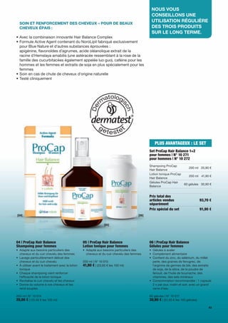 nouS	vouS	
                                                                                               conSeillonS	une	
                                                                                               utiliSation	régulière	
	 	 oin	et	renforcement	deS	cheveux	–	pour	de	beaux		
  S
  cheveux	épaiS :                                                                              deS	troiS	produitS	
                                                                                               Sur	le	long	terme.
• Avec la combinaison innovante Hair Balance Complex
• Formule Active Agent contenant du NoroLipil fabriqué exclusivement
  pour Blue Nature et d'autres substances éprouvées :
  apigénine, flavonoïdes d’agrumes, acide oléanolique extrait de la
  racine d'Hemslaya amabilis (une astéracée ressemblant à la rose de la
  famille des cucurbitacées également appelée luo guo), caféine pour les
  hommes et les femmes et extraits de soja en plus spécialement pour les
  femmes
• Soin en cas de chute de cheveux d'origine naturelle
• Testé cliniquement




                                                                                                 PLUS AVANTAGEUX : LE SET
                                                                                              Set ProCap Hair Balance 1+2
                                                                                              pour femmes | N° 10 271
                                                                                              pour hommes | N° 10 272
                                                                                              Shampoing ProCap
                                                                                                                           200 ml 20,90 €
                                                                                              Hair Balance
                                                                                              Lotion tonique ProCap
                                                                                                                           200 ml 41,90 €
                                                                                              Hair Balance
                                                                                              Gélules ProCap Hair
                                                                                                                       60 gélules 30,90 €
                                                                                              Balance


                                                                                              Prix total des
                                                                                              articles vendus                       93,70 €
                                                                                              séparément
                                                                                              Prix spécial du set                   91,90 €
[04]                                                                                   [06]


                                                                 [05]




04 | ProCap Hair Balance                          05 | ProCap Hair Balance                    06 | ProCap Hair Balance
Shampoing pour femmes                             Lotion tonique pour femmes                  Gélules pour femmes
• Adapté aux besoins particuliers des             • Adapté aux besoins particuliers des       • Gélules à avaler
  cheveux et du cuir chevelu des femmes             cheveux et du cuir chevelu des femmes     • Complément alimentaire
• Lavage particulièrement délicat des                                                         • Contient du zinc, du sélénium, du millet
  cheveux et du cuir chevelu                      200 ml | N° 10 015                            perle, des graines de fenugrec, de
• À utiliser avant le traitement avec la lotion   41,90 € | (20,95 € les 100 ml)                l'arginine de germes de blé, des extraits
  tonique                                                                                       de soja, de la silice, de la poudre de
• Chaque shampoing vient renforcer                                                              fenouil, de l'huile de bourrache, des
  l'efficacité de la lotion tonique                                                             vitamines, des sels minéraux
• Revitalise le cuir chevelu et les cheveux                                                   • Consommation recommandée : 1 capsule
• Donne du volume à vos cheveux et les                                                          2 x par jour, matin et soir, avec un grand
  rend souples                                                                                  verre d’eau

200 ml | N° 10 014                                                                            60 gélules | N° 10 017
20,90 € | (10,45 € les 100 ml)                                                                30,90 € | (51,50 € les 100 gélules)
                                                                                                                                         63
 