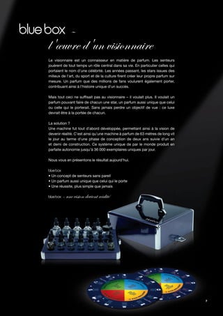 –
l'œuvre d'un visionnaire
Le visionnaire est un connaisseur en matière de parfum. Les senteurs
jouèrent de tout temps un rôle central dans sa vie. En particulier celles qui
portaient le nom d'une célébrité. Les années passant, les stars issues des
milieux de l'art, du sport et de la culture rent créer leur propre parfum sur
mesure. Un parfum que des millions de fans voulurent également porter,
contribuant ainsi à l'histoire unique d'un succès.

Mais tout ceci ne suf sait pas au visionnaire – il voulait plus. Il voulait un
parfum pouvant faire de chacun une star, un parfum aussi unique que celui
ou celle qui le porterait. Sans jamais perdre un objectif de vue : ce luxe
devrait être à la portée de chacun.

La solution ?
Une machine fut tout d'abord développée, permettant ainsi à la vision de
devenir réalité. C'est ainsi qu'une machine à parfum de 63 mètres de long vit
le jour au terme d'une phase de conception de deux ans suivie d'un an
et demi de construction. Ce système unique de par le monde produit en
parfaite autonomie jusqu'à 36 000 exemplaires uniques par jour.

Nous vous en présentons le résultat aujourd'hui.



• Un concept de senteurs sans pareil
• Un parfum aussi unique que celui qui le porte
• Une réussite, plus simple que jamais

        – une vision devient réalité




                                                                                 7
 