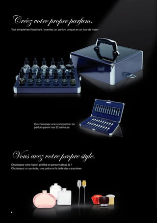 Créez votre propre parfum.
Tout simplement fascinant. Inventez un parfum unique en un tour de main !




                   Ou choisissez une composition de
                   parfum parmi nos 32 senteurs




Vous avez votre propre style.
Choisissez votre flacon préféré et personnalisez le !
Choisissez un symbole, une police et la taille des caractères




8
 