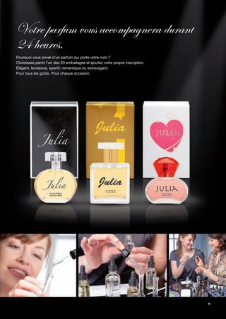 Votre parfum vous accompagnera durant
24 heures.
Pourquoi vous priver d’un parfum qui porte votre nom ?
Choisissez parmi l’un des 20 emballages et ajoutez votre propre inscription.
Elégant, tendance, sportif, romantique ou extravagant.
Pour tous les goûts. Pour chaque occasion.




                                                                               9
 