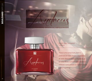 BOULEVARDPARFUM
PA R F U M H O M M E
1 0 0 m l
F O U G È R E O R I E N T A L A M A D E I R A D O
“Possui uma composição jovem e
poderosa: as notas cítricas e especiarias
de saída oferecem leveza à fragrância, já
as notas florais e amadeiradas retratam a
virilidade e sensualidade do homem adepto
a essa fragrância.”
10
 