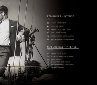 FANTASY • BRITNEY SPEARS
CHANEL Nº5 • CHANEL
SCANDALOUS • VICTORIA´S SECRET
ANGEL • THIERRY MUGLER
GABRIELA SABATINI • GABRIELA SABATINI
DOLCE & GABBANA • DOLCE & GABBANA
03
05
10
14
16
35
FEMININAS - INTENSE
1 0 0 m l
MASCULINAS - INTENSE
1 0 0 m l
ROBERTO CAVALLI • BLACK
ACQUA DI GIO MEN • GIORGIO ARMANI
AZZARO • AZZARO
BLACK XS POTION • PACO RABANNE
DOLCE & GABBANA • DOLCE & GABBANA
THE GAME • DAVIDOFF
50
59
60
65
75
88
15
 