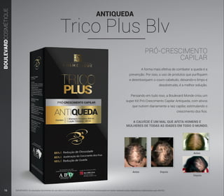 ANTIQUEDA
Trico Plus Blv
BOULEVARDCOSMÉTIQUE
PRÓ-CRESCIMENTO
CAPILAR
A forma mais efetiva de combater a queda é a
prevenção. Por isso, o uso de produtos que purifiquem
e desintoxiquem o couro cabeludo, deixando-o limpo e
desobstruído, é a melhor solução.
Pensando em tudo isso, a Boulevard Monde criou um
super Kit Pró-Crescimento Capilar Antiqueda, com ativos
que nutrem diariamente a raiz capilar, estimulando o
crescimento dos fios.
IMPORTANTE: Os resultados decorrentes do uso diário e contínuo do Kit TRICOPLUS foram comprovados em testes realizados pelos laboratórios credenciados pela ANVISA.
Antes
Antes
Depois
Depois
A CALVÍCIE É UM MAL QUE AFETA HOMENS E
MULHERES DE TODAS AS IDADES EM TODO O MUNDO.
16
 