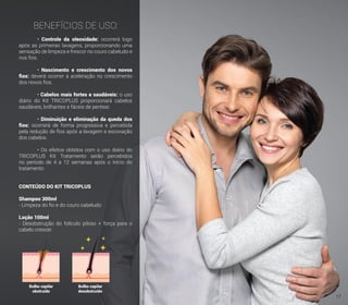BENEFÍCIOS DE USO:
	• Controle da oleosidade: ocorrerá logo
após as primeiras lavagens, proporcionando uma
sensação de limpeza e frescor no couro cabeludo e
nos fios.
	• Nascimento e crescimento dos novos
fios: deverá ocorrer a aceleração no crescimento
dos novos fios.
	• Cabelos mais fortes e saudáveis: o uso
diário do Kit TRICOPLUS proporcionará cabelos
saudáveis, brilhantes e fáceis de pentear.
	• Diminuição e eliminação da queda dos
fios: ocorrerá de forma progressiva e percebida
pela redução de fios após a lavagem e escovação
dos cabelos.
	 • Os efeitos obtidos com o uso diário do
TRICOPLUS Kit Tratamento serão percebidos
no período de 4 a 12 semanas após o início do
tratamento.
CONTEÚDO DO KIT TRICOPLUS
Shampoo 300ml
- Limpeza do fio e do couro cabeludo.
Loção 100ml
- Desobstrução do folículo piloso + força para o
cabelo crescer.
Bulbo capilar
obstruído
Bulbo capilar
desobstruído
17
 