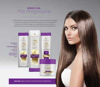 PERFECT LISS
Pós Progressiva
A linha Perfect Liss, além de limpar, hidrata e cuida sem interferir no resultado
do tratamento, prolongando o efeito da progressiva. Com o extraordinário
Ultimate Liss Control Complex e sua avançada bio cisteína, penetram
profundamente no córtex conferindo maior resistência e vitalidade ao fio.
INDICAÇÃO: CABELOS DESVITALIZADOS PÓS ESCOVA PROGRESSIVA.
SHAMPOO
CONDICIONADOR
LEAVE-IN
MÁSCARA DE
TRATAMENTO
300ml
300ml
200ml
300g
21
 