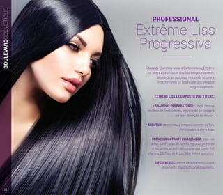 BOULEVARDCOSMÉTIQUE
À base de Queratina ácida e Carbocisteina, Extrême
Liss, altera as estruturas dos fios temporariamente,
alinhando as cutículas, reduzindo volume e
frizz, tornando os fios lisos e disciplinados
progressivamente.
EXTRÊME LISS É COMPOSTO POR 3 ITENS:
• SHAMPOO PREPARATÓRIO: Limpa, remove
resíduos de finalizadores, preparando os fios para
perfeita absorção do redutor.
• REDUTOR: desestrutura temporariamente os fios,
eliminando volume e frizz.
• CREME HIDRATANTE FINALIZADOR: atua nas
áreas danificadas do cabelo, repondo proteínas
e nutrientes através de ingredientes como: Pró
vitamina B5, Óleo de Argan, Aloe Vera e queratina.
DIFERENCIAIS: menor desbotamento, maior
rendimento, mais nutrição e selamento.
PROFESSIONAL
Extrême Liss
Progressiva
22
 