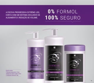 Cada kit contém:
1 Shampoo preparatório (1 litro)
1 Redutor de volume capilar (1 litro)
1 Finalizador hidratante (1kg)
A ESCOVA PROGRESSIVA EXTRÊME LISS,
CONTA COM UM SISTEMA EXCLUSIVO DE
ALISAMENTO E REDUÇÃO DE VOLUME.
0% FORMOL
100% SEGURO
23
 