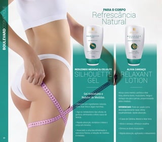 REDUZINDO MEDIDAS & CELULITE
SILHOUETTE
GEL
Gel Anticelulite e
Redutor de Medidas.
• Hidrante com ingredientes naturais,
como Aloe Vera e algas marinhas.
• Age no metabolismo das células de
gordura, eliminando o efeito casca de
laranja.
• Rápida absorção, revitaliza e relaxa o
corpo em minutos.
• Associado a uma boa alimentação e
exercícios físicos, a redução de medidas
é imediata.
ALIVIA CANSAÇO
RELAXANT
LOTION
• À base de Cânfora, Mentol e Aloe Vera
• Alivia o cansaço, refresca e acalma
• Elimina as dores musculares
• Rápida absorção, agilizando o relaxamento
Ativos como mentol, canfora e Aloe
Vera, elimina dores, musculares, fatiga e
inchaço nos pés e pernas, proporcionando
alívio imediato.
DIFERENCIAIS: Pode ser usado como
descongestionante nasal, ótima
espalhabilidade, rápida absorção.
PARA O CORPO
Refrescância
Natural
BOULEVARDCOSMÉTIQUE
30
 
