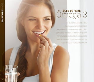 BOULEVARDSANTÉ
ÓLEO DE PEIXE
Ômega 3
O ÔMEGA 3 GARANTE O BOM
FUNCIONAMENTO DO CÉREBRO,
MELHORANDO A MEMÓRIA E O RACIOCÍNIO.
ALÉM DISSO, O ÔMEGA 3 É IMPORTANTE PARA
PREVENIR DOENÇAS CARDIOVASCULARES E
DIMINUIR O RISCO DE DESENVOLVIMENTO DE
CÂNCER COMO O CÂNCER DE MAMA.
32
 