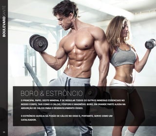 BOULEVARDSANTÉ
O PRINCIPAL PAPEL DESTE MINERAL É DE REGULAR TODOS OS OUTROS MINERAIS ESSENCIAIS NO
NOSSO CORPO, TAIS COMO O CÁLCIO, FÓSFORO E MAGNÉSIO. BORO, EM GRANDE PARTE AJUDA NA
ABSORÇÃO DE CÁLCIO PARA O DESENVOLVIMENTO ÓSSEO.
O ESTRÔNCIO AUXILIA NA FUSÃO DE CÁLCIO NO OSSO E, PORTANTO, SERVE COMO UM
CATALISADOR.
BORO & ESTRÔNCIO
34
 