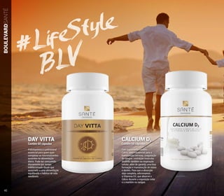 CALCIUM D3
Contém 60 cápsulas
Este suplemento contém
Cálcio, que é essencial para a
transmissão nervosa, coagulação
do sangue, contração muscular,
atuando também na respiração
celular, além de garantir uma boa
formação e manutenção de ossos
e dentes. Para que a absorção
seja completa, adicionamos
a Vitamina D3, que absorve o
Cálcio durante a exposição solar
e o mantém no sangue.
DAY VITTA
Contém 60 cápsulas
Polivitamínico e polimineral
essencial para quem quer
completar os micronutrientes
ausentes na alimentação
diária. Pode ser consumido
diariamente por tempo
indeterminado desde que
associado a uma alimentação
equilibrada e hábitos de vida
saudáveis.
BOULEVARDSANTÉ
#LifeStyle
BLV
42
 