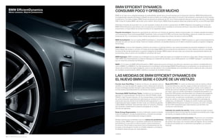 BMW EfﬁcientDynamics
Menor consumo. Mejores prestaciones

BMW EFFICIENT DYNAMICS:
CONSUMIR POCO Y OFRECER MUCHO
BMW, en el marco de su elogiada estrategia de sostenibilidad, apostó hace ya mucho tiempo por la conducción eﬁciente. BMW EfﬁcientDynamics
es el galardonado paquete tecnológico instalado de serie en todos sus modelos para reducir el consumo y las emisiones y aumentar al mismo tiempo
el dinamismo. Con estas medidas, BMW Group ha reducido las emisiones de CO de su ﬂota europea de vehículos nuevos en más de un % desde
. Ya hay
modelos BMW que emiten como máximo   g CO /km. BMW Group se propone reducir las emisiones de CO en otro % para  .
Diferentes principios de propulsión con un solo resultado: el placer de conducir característico de BMW. Seguimos investigando en la línea de
BMW EfﬁcientDynamics para ofrecer más innovaciones en el ámbito de la movilidad sin emisiones del futuro. Esta oferta de BMW destinada a
proporcionar un mayor placer de conducir se basa en los siguientes pilares:
Paquete tecnológico. Seguiremos optimizando los vehículos con motores de gasolina y diésel convencionales. Un completo paquete tecnológico,
con innovaciones como la tecnología BMW TwinPower Turbo, el modo ECO PRO o la función Auto Start/Stop, reduce los niveles de consumo y
emisiones de CO e incrementa al mismo tiempo las prestaciones y el placer de conducir. De serie en todos los BMW.

BMW ActiveHybrid. Con los modelos BMW ActiveHybrid , ActiveHybrid  y BMW ActiveHybrid , BMW incorpora a su gama actual extraordinarios
vehículos de serie con tracción híbrida. Todos los modelos combinan una elevada eﬁciencia con el máximo dinamismo gracias a la gestión inteligente
de la energía.
BMW eDrive. La forma más inteligente y dinámica de conducir un vehículo eléctrico. Las nuevas tecnologías de propulsión establecen un vínculo
entre el placer de conducir y el futuro. El núcleo de la tecnología BMW eDrive consta de tres elementos: un motor eléctrico síncrono, una batería
de iones de litio de alto rendimiento y la gestión inteligente de energía. BMW propone de este modo una conducción exclusivamente eléctrica de
primera línea y abre el camino a la movilidad sin emisiones del futuro.

BMW Hydrogen. BMW considera que el hidrógeno es una opción viable para lograr una movilidad sin emisiones a largo plazo. Desde el decenio de
, BMW viene desempeñando un papel de liderazgo en el desarrollo de motores, y ya en  presentó, con el BMW Hydrogen , una berlina de
lujo con motor de combustión de hidrógeno.
BMW i. En el marco de BMW EfﬁcientDynamics, BMW i desarrolla nuevos conceptos de vehículos visionarios que ofrecen movilidad eléctrica,
como el BMW i y el BMW i. Con ellos apuesta por la combinación de tecnologías BMW EfﬁcientDynamics ya existentes con innovaciones en el
campo de la construcción ligera inteligente, como el uso del carbono. Con la sostenibilidad como prioridad en toda la cadena de valor y servicios
de movilidad complementarios, BMW i redeﬁne el concepto de movilidad individual.

LAS MEDIDAS DE BMW EFFICIENT DYNAMICS EN
EL NUEVO BMW SERIE  COUPÉ DE UN VISTAZO
Función Auto Start/Stop. Al detener el vehículo, por ejemplo, ante un
semáforo o en caso de retención, apaga el motor y reduce así el consumo.
Al pisar el embrague (cambio manual) o soltar el freno (cambio automático),
el motor arranca automáticamente en una fracción de segundo.
Tecnología BMW TwinPower Turbo. Combina, en los motores de
gasolina, un turbocompresor TwinScroll con VALVETRONIC, Doble
VANOS y High Precision Injection. En los motores diésel, la tecnología
de turbocompresión especialmente optimizada se combina con el
sistema de inyección directa CommonRail de última generación y con
la geometría de turbina variable. De este modo, los motores de gasolina
y diésel BMW TwinPower Turbo permiten reducir el consumo, al tiempo
que aumentan notablemente la potencia entregada en un amplio
intervalo de regímenes.

Brake Energy Regeneration. Acciona el alternador cuando se levanta
el pie del acelerador o se pisa el pedal de freno, y transforma la energía
cinética residual en electricidad para recargar la batería.
Medidas óptimamente coordinadas entre sí en materia de aerodinámica.
Gracias a ellas, BMW logra un excelente coeﬁciente de resistencia
aerodinámica, lo que tiene un efecto positivo sobre la eﬁciencia y
el consumo. Ello se debe a soluciones como el revestimiento liso de
los bajos, la tecnología Air Curtain en el faldón delantero y el sistema
Air Breather detrás del paso de rueda delantero.


30 31 BMW EfficientDynamics

A / .

Modo ECO PRO. En cuanto se selecciona, todo se orienta a ofrecer
la máxima eﬁciencia y permite, según el estilo de conducción, una
reducción del consumo de hasta el  por ciento, como señala un
estudio de consumo realizado por BMW. Las funciones de “conducción
sin motor” (solo con cambio automático), el asistente de previsión y la
Ruta ECO PRO (ambas solo disponibles con el Sistema de navegación
Professional) permiten otro cinco por ciento de potencial de ahorro.
De este modo, se optimizan el acelerador y el cambio, así como el
punto de cambio, y se adapta de forma inteligente la estrategia de
calefacción y climatización. El display de control muestra qué medidas
de BMW EfﬁcientDynamics reducen el consumo, así como consejos
de ECO PRO especíﬁcos para cada situación que permiten una
conducción más eﬁciente.
Indicador de cambio de marcha. Señala cuándo se puede conducir
consumiendo menos en otra marcha; el sistema recomienda subir o bajar
de marcha y se adapta al estilo de conducción.
Cambio automático de  velocidades. Proporciona una comodidad
de marcha y de cambio notablemente mayor gracias a las relaciones
de cambio más cortas y los menores saltos de régimen. Así se combina
la máxima comodidad con un dinamismo perceptible y un consumo
reducido.

 