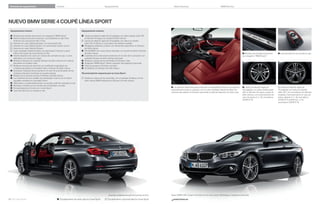 Variantes de equipamiento

Equipamiento

Colores

Datos técnicos

BMW Service

NUEVO BMW SERIE  COUPÉ LÍNEA SPORT
Equipamiento interior:

Equipamiento exterior:

 Molduras de entrada de aluminio con anagrama “BMW Sport”
 Asientos deportivos para conductor y acompañante en tela Track
Anthrazit con acentuación Rot o Grau
 Asientos en cuero Dakota Schwarz con acentuación Rot
 Asientos en cuero Dakota Oyster con acentuación Oyster oscuro
 Asientos en cuero Dakota Schwarz
 Cuero ampliado Dakota Korallrot con acentuación Schwarz y parte
inferior del cuadro de instrumentos en Rot
 Volante deportivo de cuero con costura de contraste en rojo, o como
alternativa, con costura en negro
 Molduras interiores en acabado Schwarz de brillo intenso con moldura
decorativa en Korallrot mate
 Molduras interiores de aluminio con rectiﬁcado longitudinal con
molduras decorativas en Korallrot mate o Schwarz de brillo intenso
 Exclusivas molduras de las puertas en el color de la acentuación de las
molduras interiores (continúan en la parte trasera)
 Moldura de la consola central en Schwarz de brillo intenso
 Luz ambiente de tono variable rojo anaranjado o blanco en el interior
regulable mediante el controlador iDrive
 Velocímetro y cuentarrevoluciones con escala y anillo de contraste en rojo
 Remates cromados en los mandos del climatizador y la radio
 Driving Experience Control con modo Sport+
 Llave del vehículo con remate en rojo

 Llantas de aleación ligera de  pulgadas con radios dobles estilo 
en Bicolor Ferricgrau con pulido de brillo intenso
 Llantas de aleación ligera de  pulgadas con radios en estrella
estilo  en Bicolor y neumáticos de distintas medidas
 Paragolpes delantero y trasero con elementos especíﬁcos en Schwarz
de brillo intenso
 Parrilla BMW con nueve barras verticales con la parte frontal en Schwarz
de brillo intenso
 Cubiertas de los retrovisores exteriores en el color de la carrocería o en
acabado Schwarz de brillo intenso (opcional)
 Molduras y bases de las ventanillas en Schwarz mate
 Anagrama “BMW Sport” lateral, supresión del anagrama (opcional)
 Tubo de escape en Schwarz cromado
 Air Breather en Schwarz de brillo intenso

 Llave del vehículo con remate en rojo.

 Llantas de aleación ligera de
 pulgadas con radios dobles estilo
, en Bicolor Ferricgrau, pulido de
brillo intenso, con funcionamiento en
caso de avería,  J x , neumáticos
/ R .

 Llantas de aleación ligera de
 pulgadas con radios en estrella
estilo , con neumáticos de distintas
medidas y funcionamiento en caso de
avería, delante  J x , neumáticos
/ R , detrás , J x ,
neumáticos / R .

Recomendación especial para la Línea Sport:
 Molduras y bases de las ventanillas, con el acabado Shadow Line de
brillo intenso BMW Individual en Schwarz de brillo intenso

 Los asientos deportivos para conductor y acompañante ofrecen una sujeción
especialmente buena y subrayan, con el cuero ampliado Dakota Korallrot con
costuras decorativas en Schwarz (opcional), el carácter deportivo de esta Línea.



42 43 Línea Sport

 Molduras de entrada de aluminio
con anagrama “BMW Sport”.

 Equipamiento de serie para la Línea Sport

Disponible probablemente a partir de noviembre de .

 Equipamiento opcional para la Línea Sport

Nuevo BMW i Coupé Línea Sport en el color exterior Mineralgrau metalizado (opcional).

www.bmw.es

 