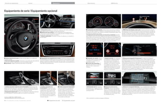 Variantes de equipamiento

Colores

Equipamiento

Datos técnicos

BMW Service

Equipamiento de serie / Equipamiento opcional

 Volante M de cuero. Con multifunción, ofrece un mejor agarre gracias al
apoyo óptimo para los pulgares y al mayor grosor del aro.
 Multifunción para volante. Permite, dependiendo del equipamiento,
controlar las funciones de teléfono, voz y audio, así como el indicador de límite
de velocidad, mediante teclas en el volante.
 Volante calefactable. Al pulsarse un botón, se calienta en un momento el
aro del volante.

 Combinación de instrumentos. Incluye cuatro instrumentos analógicos
para la velocidad, el régimen, el depósito y la temperatura del aceite, así como
el display de información, que muestra, por ejemplo, la temperatura exterior y las
funciones del ordenador de a bordo.
 Combinación de instrumentos con funciones ampliadas (ilustrada
aquí). Dispone, entre otros, de un display de información de alta deﬁnición para
representar las funciones del Check Control, las indicaciones de navegación y la
información de control, y para indicar títulos y fuentes al reproducir canciones.
Con el modo ECO PRO activo, la combinación de instrumentos permite una
conducción eﬁciente con indicaciones gráﬁcas y consejos ECO PRO.

 BMW Head-Up Display a todo color. Proyecta información relevante
directamente en el campo de visión del conductor (limitaciones con gafas de
sol polarizadas). Así no hay que apartar la mirada de la carretera. Muestra, por
ejemplo, la velocidad, las instrucciones de navegación, el Speed Limit Info
(indicador de límite de velocidad) con indicación de prohibición de adelantar,
los avisos de Check Control e indicaciones de info-entretenimiento.

 Volante deportivo de cuero. Schwarz, de tres radios, con multifunción
y remate cromado.
 Dirección deportiva variable. Contribuye a una conducción especialmente
directa para aumentar la agilidad así como la comodidad al aparcar.
 Servotronic. Adapta la resistencia del volante a la velocidad.

 Climatizador con regulación de  zonas. Cuenta con control automático
de la temperatura y el caudal de aire que el conductor y el acompañante pueden
ajustar por separado. Incluye toberas orientadas hacia atrás, Control Automático
de Recirculación del Aire (AUC), microﬁltro, sensores solar y de empañamiento y
botón Max Cool (ilustrado aquí).

 Ordenador de a bordo. Indica la
velocidad media, el consumo medio
e instantáneo, la autonomía y la
temperatura exterior.
 Función Auto Start/Stop. Al
detenerse brevemente el vehículo,
apaga el motor y reduce así el
consumo.

 Speed Limit Info. Con indicación
de prohibición de adelantar, detecta
las limitaciones de velocidad y la
información sobre la prohibición de
adelantar, y las muestra al conductor
en el diplay de información de la
combinación de instrumentos o en el
BMW Head-Up Display. Es necesario
contar con el sistema de navegación
Business² o Professional.

 Sistema de navegación Professional. El sistema de navegación
Professional, con manos libres, incluye conexión USB, pantalla LCD a color
ﬁja de , pulgadas con función de división (ventana principal y asistente),
Radio BMW Professional con reproductor de DVD,  GB de capacidad de
almacenamiento para archivos de audio e información de tráﬁco en tiempo
real (RTTI) en combinación con BMW Assist. Se maneja intuitivamente
mediante el controlador iDrive con botones de selección directa y ocho
botones de favoritos. La representación con mapas se realiza en tres
dimensiones y con imágenes de satélite como fondo. Algunos lugares
de interés se visualizan con realismo fotográﬁco.

 Cambio automático deportivo de  velocidades (ilustrado aquí). Con
palanca de cambio deportiva y modo Sport+, permite con la función deportiva
cambiar aún con más rapidez y precisión y maximizar así el dinamismo; puede
utilizarse con las levas de cambio del volante deportivo de cuero.
 Suspensión deportiva M. Incluye una configuración claramente más firme
de la amortiguación, haciendo posible una conducción más deportiva.

 Cambio automático de
 velocidades. Proporciona una
comodidad de marcha y de cambio
notablemente mayor gracias a las
relaciones de cambio más cortas y
los menores saltos de régimen. Así
se combina la máxima comodidad
con un dinamismo perceptible y un
consumo reducido.

 Sintonizador de TV. Permite la
sintonización de TV digital (TDT) con
el vehículo parado, y se maneja con el
controlador iDrive.

 Manual de instrucciones
integrado. Ofrece acceso rápido y
directo a información especíﬁca del
vehículo. Las instrucciones de manejo
integradas en el ordenador de a bordo
se muestran con el controlador iDrive
en el display de control.

 Sistema de navegación Business. Con controlador iDrive, Radio BMW
Professional, reproductor de CD y pantalla LCD a color ﬁja de , pulgadas. El
sistema proporciona la información mediante mapas y ﬂechas e indicaciones
habladas. El sistema de navegación Business se maneja intuitivamente por
medio del controlador iDrive con botones de selección directa y ocho botones
de favoritos o mediante el control por voz (solo en combinación con el sistema
de telefonía de confort).

1
2

De serie en el BMW d y el BMW d xDrive.
Disponible probablemente a partir de noviembre de .

56 57 Equipamiento de serie | Equipamiento opcional

 Cambio manual de  velocidades.
Para una conducción muy deportiva;
es suave, tiene un escalonamiento
perfecto y destaca por sus recorridos
cortos y exactos. Las relaciones
cerradas permiten aprovechar de forma
aún más individual las cualidades
dinámicas del motor, en consonancia
con el estilo de conducción.

3

 Equipamiento de serie

 Equipamiento opcional

Solo en combinación con el sistema de navegación Professional.

 