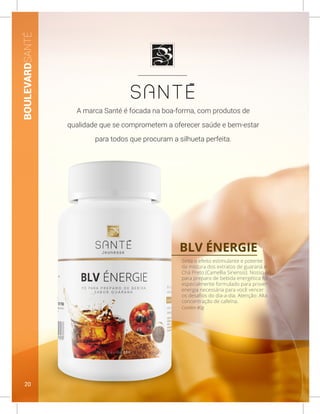 BLV ÉNERGIE
Contém 80g
Sinta o efeito estimulante e potente
da mistura dos extratos de guaraná e
Chá Preto (Camellia Sinensis). Nosso pó
para preparo de bebida energética foi
especialmente formulado para prover
energia necessária para você vencer
os desafios do dia-a-dia. Atenção: Alta
concentração de cafeína.
BOULEVARDSANTÉ
A marca Santé é focada na boa-forma, com produtos de
qualidade que se comprometem a oferecer saúde e bem-estar
para todos que procuram a silhueta perfeita.
20
 
