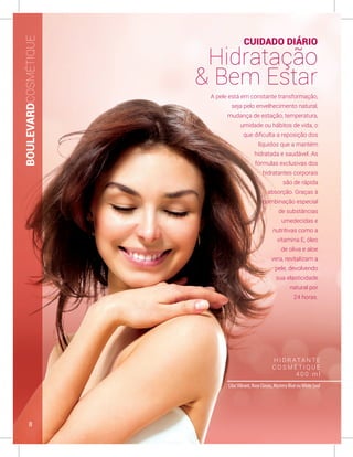 H I D R AT A N T E
C O S M É T I Q U E
4 0 0 m l
LilacVibrant, Rose Classic, Mystery Blue ouWhite Soul
A pele está em constante transformação,
seja pelo envelhecimento natural,
mudança de estação, temperatura,
umidade ou hábitos de vida, o
que dificulta a reposição dos
líquidos que a mantém
hidratada e saudável. As
fórmulas exclusivas dos
hidratantes corporais
são de rápida
absorção. Graças à
combinação especial
de substâncias
umedecidas e
nutritivas como a
vitamina E, óleo
de oliva e aloe
vera, revitalizam a
pele, devolvendo
sua elasticidade
natural por
24 horas.
BOULEVARDCOSMÉTIQUE
CUIDADO DIÁRIO
Hidratação
& Bem Estar
8
 