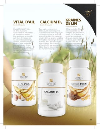 CALCIUM D3VITAL D’AIL
Contém 60 cápsulasContém 60 cápsulas
Este suplemente contém
Cálcio, que é essencial para a
transmissão nervosa, coagulação
do sangue, contração muscular,
atuando também na respiração
celular, além de garantir uma boa
formação e manutenção de ossos
e dentes. Para que a absorção
seja completa, adicionamos
a Vitamina D3, que absorve o
Cálcio durante a exposição solar
e o mantém no sangue.
O Vital D’Ail SANTÉ (óleo
de alho) atua como
coadjuvante no tratamento
de hipertensão arterial
leve, auxiliando na redução
dos níveis de colesterol e
na prevenção das doenças
arteriais, apresentando ação
expectorante, analgésica,
anti-bacteriana e tônica.
É vermífugo, anti-séptico,
diurético, e ajuda na redução
de infecções pulmonares e
afecções respiratórias.
GRAINES
DE LIN
Contém 60 cápsulas
O Graines de Lin (Óleo de
Linhaça) Santé é rico em
Ômega 3, que é essencial
para o funcionamento do
corpo. No coração, ele
diminui o risco de ataques
cardíacos, pois evita que
as gorduras ruins se fixem
nos vasos sanguíneos.A
ingestão do Ômega 3 auxilia
também a diminuir os níveis
de triglicerídeos e colesterol
total.
23
 