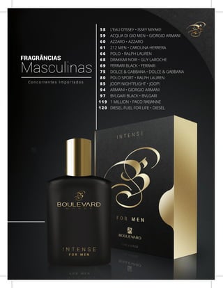 L’EAU D’ISSEY • ISSEY MIYAKE
ACQUA DI GIO MEN • GIORGIO ARMANI
AZZARO • AZZARO
212 MEN • CAROLINA HERRERA
POLO • RALPH LAUREN
DRAKKAR NOIR • GUY LAROCHE
FERRARI BLACK • FERRARI
DOLCE & GABBANA • DOLCE & GABBANA
POLO SPORT • RALPH LAUREN
JOOP! NIGHTFLIGHT • JOOP!
ARMANI • GIORGIO ARMANI
BVLGARI BLACK • BVLGARI
1 MILLION • PACO RABANNE
DIESEL FUEL FOR LIFE • DIESEL
5 8
5 9
6 0
6 1
6 6
6 8
6 9
7 5
8 0
8 5
9 4
9 7
1 1 9
1 2 0
FRAGRÂNCIAS
Masculinas
C o n c o r r e n t e s I m p o r t a d o s
7
 
