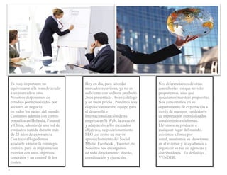 Es muy importante no              Hoy en día, para abordar           Nos diferenciamos de otras
      equivocarse a la hora de acudir   mercados exteriores, ya no es      consultorías en que no sólo
      a un mercado u otro.              suficiente con un buen producto    proponemos, sino que
      Nosotros disponemos de            ,bien presentado , buen catálogo   ejecutamos nuestras propuestas.
      estudios pormenorizados por       y un buen precio . Ponemos a su    Nos convertimos en su
      sectores de negocio               disposición nuestro equipo para    departamento de exportación a
      en todos los países del mundo.    el desarrollo e                    través de nuestros vendedores
      Contamos además con corres-       internacionalización de su         de exportación especializados
      ponsalías en Holanda, Panamá      empresa en la Web, la creación     con dominio en idiomas.
      y China, además de una red de     y adaptación a los mercados        Llevamos su producto a
      contactos nutrida durante más     objetivos, su posicionamiento      cualquier lugar del mundo,
      de 25 años de experiencia.        SEO ,así como un mayor             asistimos a ferias por
      Con todo ello podemos             aprovechamiento del Social         usted, montamos su showroom
      ayudarle a trazar la estrategia   Media: Facebook , Tweeter,etc.     en el exterior y le ayudamos a
      correcta para su implantación     Nosotros nos encargamos            organizar su red de agencias y
      exterior con unos objetivos       de todo directamente: diseño,      distribuidores . En definitiva ,
      concretos y un control de los     coordinación y ejecución.          VENDER.
      costes.
  
4  
 