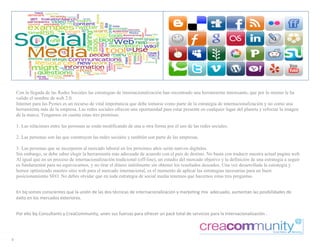 Con la llegada de las Redes Sociales las estrategias de internacionalización han encontrado una herramienta interesante, que por lo mismo le ha
      valido el nombre de web 2.0.
      Internet para las Pymes es un recurso de vital importancia que debe tomarse como parte de la estrategia de internacionalización y no como una
      herramienta más de la empresa. Las redes sociales ofrecen una oportunidad para estar presente en cualquier lugar del planeta y reforzar la imagen
      de la marca. Tengamos en cuenta estas tres premisas:

      1. Las relaciones entre las personas se están modificando de una u otra forma por el uso de las redes sociales.

      2. Las personas son las que construyen las redes sociales y también son parte de las empresas.

      3. Las personas que se incorporen al mercado laboral en los próximos años serán nativos digitales.
      Sin embargo, se debe saber elegir la herramienta más adecuada de acuerdo con el país de destino. No basta con traducir nuestra actual pagina web.
      Al igual que en un proceso de internacionalización tradicional (off-line), un estudio del mercado objetivo y la definición de una estrategia a seguir
      es fundamental para no equivocarnos, y no tirar el dinero inútilmente sin obtener los resultados deseados. Una vez desarrollada la estrategia y
      hemos optimizado nuestro sitio web para el mercado internacional, es el momento de aplicar las estrategias necesarias para un buen
      posicionamiento SEO. No debes olvidar que en toda estrategia de social media tenemos que hacernos estas tres preguntas.

      	
  
      En	
  bq	
  somos	
  conscientes	
  que	
  la	
  unión	
  de	
  las	
  dos	
  técnicas	
  de	
  internacionalización	
  y	
  marketing	
  mix	
  	
  adecuado,	
  aumentan	
  las	
  posibilidades	
  de	
  
      éxito	
  en	
  los	
  mercados	
  exteriores.	
  
      	
  

      Por	
  ello	
  bq	
  Consultants	
  y	
  CreaCommunity,	
  unen	
  sus	
  fuerzas	
  para	
  ofrecer	
  un	
  pack	
  total	
  de	
  servicios	
  para	
  la	
  Internacionalización	
  .	
  

      	
  
  
8  
 