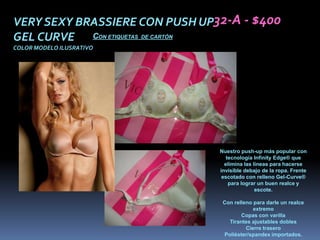 VERY SEXY BRASSIERE CON PUSH UP32-A - $400
GEL CURVE CON ETIQUETAS DE CARTÓN
COLOR MODELO ILUSRATIVO




                                Nuestro push-up más popular con
                                   tecnología Infinity Edge® que
                                  elimina las líneas para hacerse
                                invisible debajo de la ropa. Frente
                                 escotado con relleno Gel-Curve®
                                    para lograr un buen realce y
                                               escote.

                                 Con relleno para darle un realce
                                             extremo
                                        Copas con varilla
                                   Tirantes ajustables dobles
                                          Cierre trasero
                                 Poliéster/spandex importados.
 