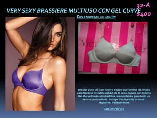 32-A
VERY SEXY BRASSIERE MULTIUSO CON GEL CURVE
                      C
                                         $400
                       ON ETIQUETAS DE CARTÓN




                       Brasier push-up con Infinity Edge® que elimina las líneas
                      para hacerse invisible debajo de la ropa. Copas con relleno
                       Gel-Curve® más almohadillas desmontables para lucir un
                          escote pronunciado. Incluye tres tipos de tirantes:
                                       regulares, transparentes

                                           COLOR FOTO 2
 