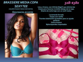BRASSIERE MEDIA COPA                                    32B-$380
      SEXY TEE      Liso y liviano, con Infinity Edge® que elimina las
    COLORES FIUSHA Y ROSA CON PUNTOS   líneas para hacerse invisible debajo de la ropa.
                                           Diseño de corte bajo con un sutil realce.
        CON ETIQUETAS    DE CARTÓN
                                                     Levemente forrado
                                                      Copas con varilla
                                       Tirantes totalmente ajustables para un ajuste
                                                          perfecto
                                                       Cierre trasero
                                                Nylon/spandex importados
 