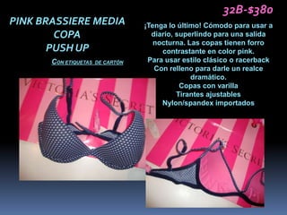 32B-$380
PINK BRASSIERE MEDIA               ¡Tenga lo último! Cómodo para usar a
        COPA                         diario, superlindo para una salida
                                      nocturna. Las copas tienen forro
       PUSH UP                          contrastante en color pink.
       CON ETIQUETAS   DE CARTÓN    Para usar estilo clásico o racerback
                                      Con relleno para darle un realce
                                                 dramático.
                                              Copas con varilla
                                             Tirantes ajustables
                                        Nylon/spandex importados
 
