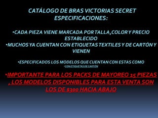 CATÁLOGO DE BRAS VICTORIAS SECRET
               ESPECIFICACIONES:

  •CADA PIEZA VIENE MARCADA POR TALLA,COLOR Y PRECIO
                      ESTABLECIDO
•MUCHOS YA CUENTAN CON ETIQUETAS TEXTILES Y DE CARTÓN Y
                         VIENEN

    •ESPECIFICADOS LOS MODELOS QUE CUENTAN CON ESTAS COMO
                       •CON ETIQUETAS DE CARTÓN


•IMPORTANTE PARA LOS PACKS DE MAYOREO 15 PIEZAS
  , LOS MODELOS DISPONIBLES PARA ESTA VENTA SON
             LOS DE $300 HACIA ABAJO
 