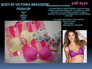BODY BY VICTORIA BRASSIEREON ETIQUETAS DE CARTÓN 32B-$400
                         C
         PUSH UP            Su brasier Body by Victoria® favorito, ¡ahora en encaje
                          invisible y ultrasuave! Memory Fit™ se ajusta a su cuerpo
                    3 COLOP                     para lograr una comodidad increíble. El encaje es
                       RES                 ultrasuave, sin costuras y completamente invisible debajo
                   AMARILLO                                        de la ropa.
                    FLORAL
                      ROSA                         Con relleno para darle un realce extremo
            CON TODAS SUS ETIQUETAS                           Copas con varilla
                                                                Cierre trasero
                                                               Nylon/spandex importados
 