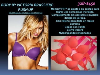 BODY BY VICTORIA BRASSIERE                    32B-$450
         PUSH UP         Memory Fit™ se ajusta a su cuerpo para
                            lograr una comodidad increíble.
    COLOR NARANJA CON TODAS SUS ETIQUETAS
                                            Completamente sin costuras e invisible
                                                      debajo de la ropa.
                                               Con relleno para darle un realce
                                                           extremo
                                                      Copas con varilla
                                                        Cierre trasero
                                                 Nylon/spandex importados
 