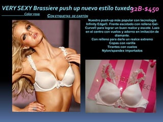 VERY SEXY Brassiere push up nuevo estilo tuxedo
                                              32B-$450
       Color rosa
                    CON ETIQUETAS   DE CARTÓN
                                             Nuestro push-up más popular con tecnología
                                           Infinity Edge®. Frente escotado con relleno Gel-
                                           Curve® para lograr un buen realce y escote. Lazo
                                           en el centro con vuelos y adorno en imitación de
                                                               diamante.
                                               Con relleno para darle un realce extremo
                                                           Copas con varilla
                                                          Tirantes con vuelos
                                                      Nylon/spandex importados
 