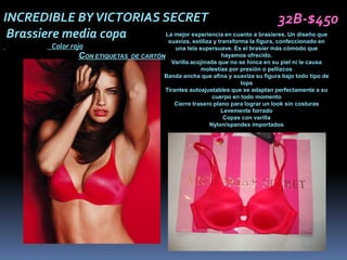 INCREDIBLE BY VICTORIAS SECRET                                      32B-$450
 Brassiere media copa   La mejor experiencia en cuanto a brasieres. Un diseño que
                         suaviza, estiliza y transforma la figura, confeccionado en
           Color rojo                          una tela supersuave. Es el brasier más cómodo que
                   CON ETIQUETAS DE CARTÓN                      hayamos ofrecido.
                                             Varilla acojinada que no se hinca en su piel ni le causa
                                                         molestias por presión o pellizcos
                                          Banda ancha que afina y suaviza su figura bajo todo tipo de
                                                                       tops
                                           Tirantes autoajustables que se adaptan perfectamente a su
                                                             cuerpo en todo momento
                                              Cierre trasero plano para lograr un look sin costuras
                                                                Levemente forrado
                                                                 Copas con varilla
                                                            Nylon/spandex importados
 