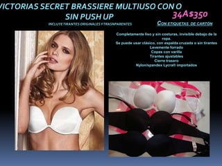 VICTORIAS SECRET BRASSIERE MULTIUSO CON O
               SIN PUSH UP             34A$350
           INCLUYE TIRANTES ORIGINALES Y TRASNPARENTES              CON ETIQUETAS      DE CARTÓN

                                             Completamente liso y sin costuras, invisible debajo de la
                                                                      ropa.
                                             Se puede usar clásico, con espalda cruzada o sin tirantes
                                                                Levemente forrado
                                                                 Copas con varilla
                                                               Tirantes ajustables
                                                                  Cierre trasero
                                                       Nylon/spandex Lycra® importados
 