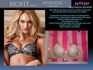 34A$350
                          CON ETIQUETAS      DE CARTÓN
Cada talla de copa tiene una forma y relleno únicos para
    que sienta el brasier hecho justo a su medida.

  Copas A-B: Con relleno para darle un realce extremo
Copas internas ultrasuaves de gamuza para evitar que el
            brasier se deslice mientras lo usa
                 Frente escotado y sexy
Tirantes totalmente ajustables que se pueden usar como
              espalda cruzada o racerback
               Nylon/spandex importados
 